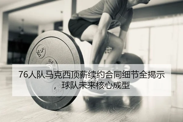 76人队马克西顶薪续约合同细节全揭示，球队未来核心成型
