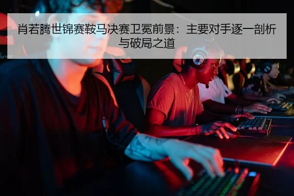 肖若腾世锦赛鞍马决赛卫冕前景：主要对手逐一剖析与破局之道